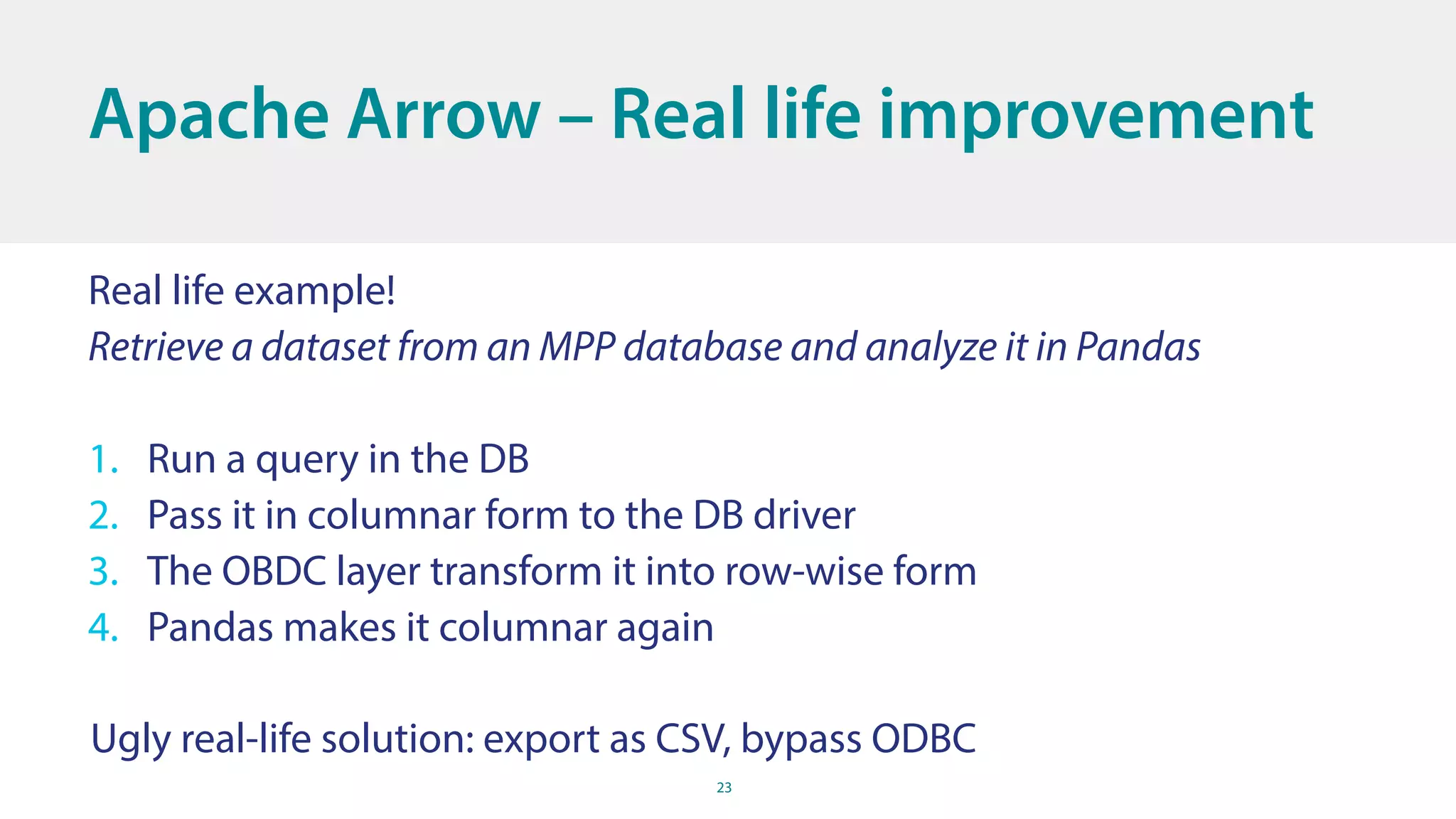 23
Apache Arrow – Real life improvement
Real life example!
Retrieve a dataset from an MPP database and analyze it in Pandas
1. Run a query in the DB
2. Pass it in columnar form to the DB driver
3. The OBDC layer transform it into row-wise form
4. Pandas makes it columnar again
Ugly real-life solution: export as CSV, bypass ODBC
 