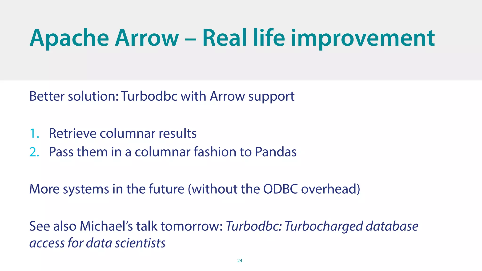 24
Better solution: Turbodbc with Arrow support
1. Retrieve columnar results
2. Pass them in a columnar fashion to Pandas
More systems in the future (without the ODBC overhead)
See also Michael’s talk tomorrow: Turbodbc: Turbocharged database
access for data scientists
Apache Arrow – Real life improvement
 