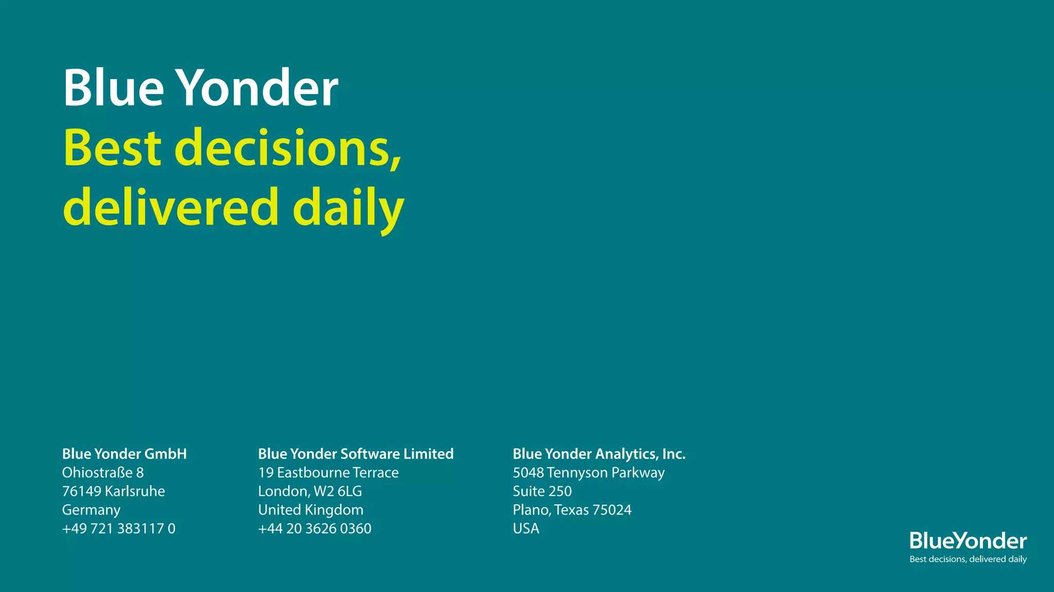 Blue Yonder GmbH
Ohiostraße 8
76149 Karlsruhe
Germany
+49 721 383117 0
Blue Yonder Software Limited
19 Eastbourne Terrace
London, W2 6LG
United Kingdom
+44 20 3626 0360
Blue Yonder
Best decisions,
delivered daily
Blue Yonder Analytics, Inc.
5048 Tennyson Parkway
Suite 250
Plano, Texas 75024
USA
28
 
