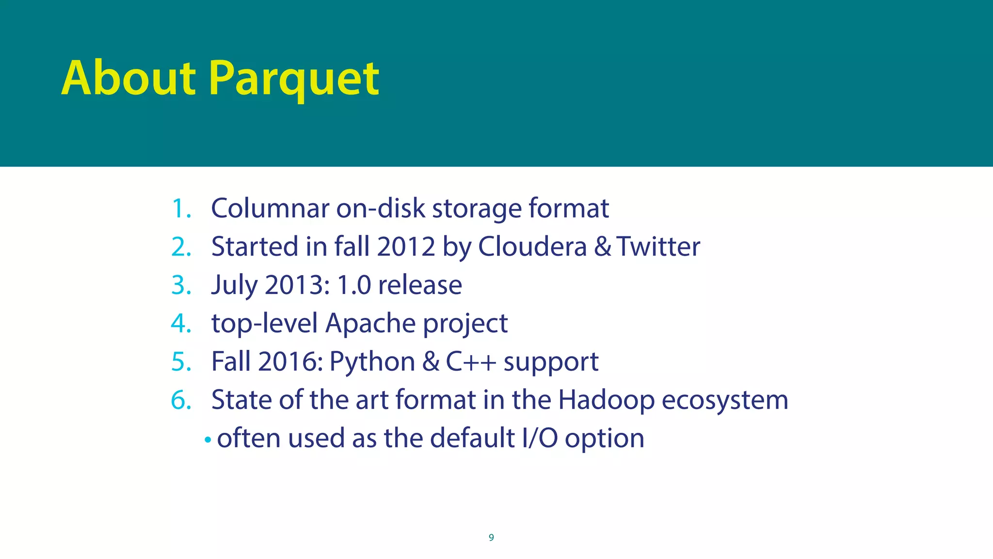 9
About Parquet
1. Columnar on-disk storage format
2. Started in fall 2012 by Cloudera & Twitter
3. July 2013: 1.0 release
4. top-level Apache project
5. Fall 2016: Python & C++ support
6. State of the art format in the Hadoop ecosystem
• often used as the default I/O option
 