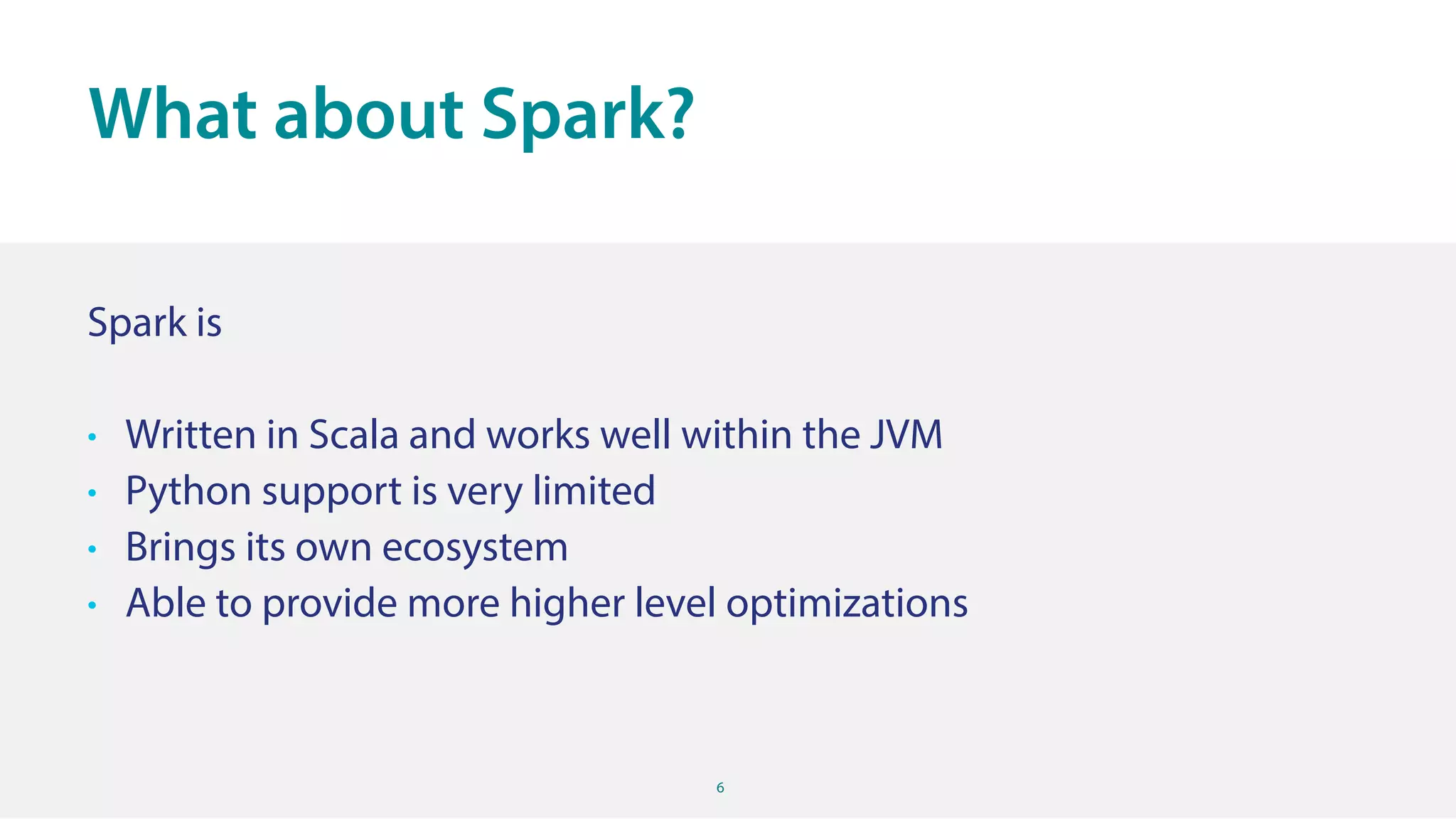 6
Spark is
• Written in Scala and works well within the JVM
• Python support is very limited
• Brings its own ecosystem
• Able to provide more higher level optimizations
What about Spark?
 