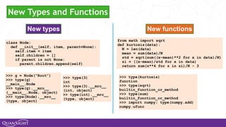 New types New functions
class Node:
def __init__(self, item, parent=None):
self.item = item
self.children = []
if parent is not None:
parent.children.append(self)
from math import sqrt
def kurtosis(data):
N = len(data)
mean = sum(data)/N
std = sqrt(sum((x-mean)**2 for x in data)/N)
zi = ((x-mean)/std for x in data)
return sum(z**4 for z in zi)/N - 3
>>> g = Node(“Root”)
>>> type(g)
__main__.Node
>>> type(g).__mro__
(__main__.Node, object)
>>> type(Node).__mro__
(type, object)
>>> type(3)
int
>>> type(3).__mro__
(int, object)
>> type(int).__mro__
(type, object)
>>> type(kurtosis)
function
>>> type(sqrt)
builtin_function_or_method
>>> type(sum)
builtin_function_or_method
>>> import numpy; type(numpy.add)
numpy.ufunc
New Types and Functions
 
