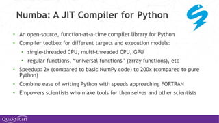 • An open-source, function-at-a-time compiler library for Python
• Compiler toolbox for different targets and execution models:
• single-threaded CPU, multi-threaded CPU, GPU
• regular functions, “universal functions” (array functions), etc
• Speedup: 2x (compared to basic NumPy code) to 200x (compared to pure
Python)
• Combine ease of writing Python with speeds approaching FORTRAN
• Empowers scientists who make tools for themselves and other scientists
Numba: A JIT Compiler for Python
 