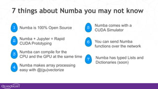 7 things about Numba you may not know
1
2
3
4
5
6
7
Numba is 100% Open Source
Numba + Jupyter = Rapid
CUDA Prototyping
Numba can compile for the
CPU and the GPU at the same time
Numba makes array processing
easy with @(gu)vectorize
Numba comes with a
CUDA Simulator
You can send Numba
functions over the network
Numba has typed Lists and
Dictionaries (soon)
 
