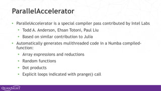 ParallelAccelerator
• ParallelAccelerator is a special compiler pass contributed by Intel Labs
• Todd A. Anderson, Ehsan Totoni, Paul Liu
• Based on similar contribution to Julia
• Automatically generates mulithreaded code in a Numba compiled-
function:
• Array expressions and reductions
• Random functions
• Dot products
• Explicit loops indicated with prange() call
 