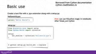 Basic use
Create a text file with a .pyx extension along with a setup.py
setup.py
helloworld.pyx
Hint: can use %%cython magic in notebooks
After %load_ext Cython
Borrowed from Cython documentation
cython.readthedocs.io
 