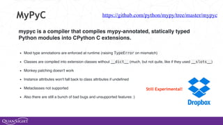 MyPyC
mypyc is a compiler that compiles mypy-annotated, statically typed
Python modules into CPython C extensions.
https://github.com/python/mypy/tree/master/mypyc
• Most type annotations are enforced at runtime (raising TypeError on mismatch) 
• Classes are compiled into extension classes without __dict__ (much, but not quite, like if they used __slots__) 
• Monkey patching doesn't work 
• Instance attributes won't fall back to class attributes if undeﬁned 
• Metaclasses not supported 
• Also there are still a bunch of bad bugs and unsupported features :)
Still Experimental!
 