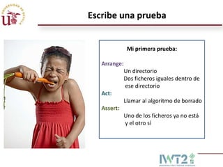 Escribe una prueba

Mi primera prueba:
Arrange:

Un directorio
Dos ficheros iguales dentro de
ese directorio
Act:
Llamar al algoritmo de borrado
Assert:
Uno de los ficheros ya no está
y el otro sí

 