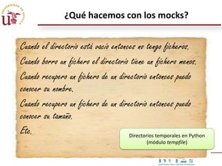 ¿Qué hacemos con los mocks?

Cuando el directorio está vacío entonces no tengo ficheros.
Cuando borro un fichero el directorio tiene un fichero menos.
Cuando recupero un fichero de un directorio entonces puedo
conocer su nombre.
Cuando recupero un fichero de un directorio entonces puedo
conocer su tamaño.
Etc.
Directorios temporales en Python
(módulo tempfile)

 
