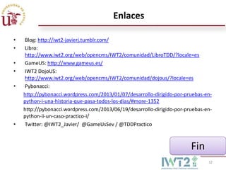 Enlaces
•
•
•
•
•

•

Blog: http://iwt2-javierj.tumblr.com/
Libro:
http://www.iwt2.org/web/opencms/IWT2/comunidad/LibroTDD/?locale=es
GameUS: http://www.gameus.es/
IWT2 DojoUS:
http://www.iwt2.org/web/opencms/IWT2/comunidad/dojous/?locale=es
Pybonacci:
http://pybonacci.wordpress.com/2013/01/07/desarrollo-dirigido-por-pruebas-enpython-i-una-historia-que-pasa-todos-los-dias/#more-1352
http://pybonacci.wordpress.com/2013/06/19/desarrollo-dirigido-por-pruebas-enpython-ii-un-caso-practico-i/
Twitter: @IWT2_Javier/ @GameUsSev / @TDDPractico

Fin
32

 