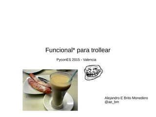Funcional* para trollear
PyconES 2015 - Valencia
Alejandro E Brito Monedero
@ae_bm
 