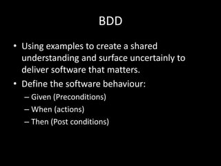 BDD 
• Using examples to create a shared 
understanding and surface uncertainly to 
deliver software that matters. 
• Define the software behaviour: 
– Given (Preconditions) 
– When (actions) 
– Then (Post conditions) 
 