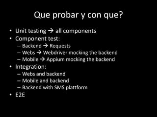 Que probar y con que? 
• Unit testing  all components 
• Component test: 
– Backend  Requests 
– Webs  Webdriver mocking the backend 
– Mobile  Appium mocking the backend 
• Integration: 
– Webs and backend 
– Mobile and backend 
– Backend with SMS plattform 
• E2E 
 