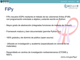 PyConES

24/11/2013

16

cacheme.org

FiPy

• FiPy resuelve EDPs mediante el método de los volúmenes finitos (FVM)

con programación orientada a objetos y estando escrito en Python.
• Mayor grado de abstracción (integradas funciones de mallado de Gmesh)
• Framework maduro y bien documentado (permite Python 3.x)
• 100% gratuita y de dominio de público (open source)
• Utilizado en investigación y academia (especializado en ciencia de los

materiales)
• Desarrollado en centros de investigación norteamiercanos (CTCMS y

NIST).
ctcms.nist.gov/fipy/

 