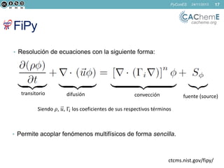 PyConES

24/11/2013

17

cacheme.org

FiPy
• Resolución de ecuaciones con la siguiente forma:

transitorio

difusión

convección

fuente (source)

Siendo 𝜌, 𝑢, Γ𝑖 los coeficientes de sus respectivos términos

• Permite acoplar fenómenos multifísicos de forma sencilla.

ctcms.nist.gov/fipy/

 
