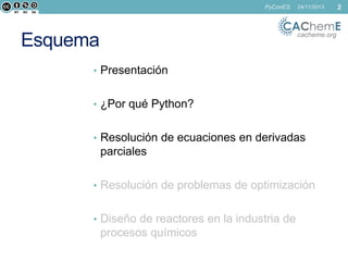 PyConES

24/11/2013

cacheme.org

Esquema
• Presentación
• ¿Por qué Python?

• Resolución de ecuaciones en derivadas

parciales
• Resolución de problemas de optimización
• Diseño de reactores en la industria de

procesos químicos

2

 