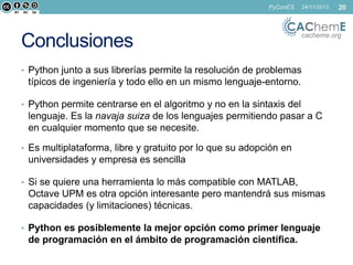 PyConES

Conclusiones

24/11/2013

cacheme.org

• Python junto a sus librerías permite la resolución de problemas

típicos de ingeniería y todo ello en un mismo lenguaje-entorno.
• Python permite centrarse en el algoritmo y no en la sintaxis del

lenguaje. Es la navaja suiza de los lenguajes permitiendo pasar a C
en cualquier momento que se necesite.
• Es multiplataforma, libre y gratuito por lo que su adopción en

universidades y empresa es sencilla
• Si se quiere una herramienta lo más compatible con MATLAB,

Octave UPM es otra opción interesante pero mantendrá sus mismas
capacidades (y limitaciones) técnicas.
• Python es posiblemente la mejor opción como primer lenguaje

de programación en el ámbito de programación científica.

20

 