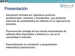PyConES

Presentación

24/11/2013

cacheme.org

• Asociación formada por ingenieros químicos

(profesionales, docentes y estudiantes) que pretende
estimular las posibilidades de software en la ingeniería de
procesos.
• Promueve las ventajas de las nuevas herramientas de

software libre disponibles y fomenta su uso en la
universidad e industria.
• Especialización en simulación y programación

matemática (optimización).

3

 