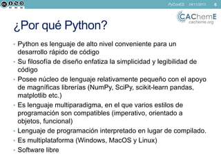 PyConES

¿Por qué Python?

24/11/2013

cacheme.org

• Python es lenguaje de alto nivel conveniente para un
•
•

•

•
•
•

desarrollo rápido de código
Su filosofía de diseño enfatiza la simplicidad y legibilidad de
código
Posee núcleo de lenguaje relativamente pequeño con el apoyo
de magníficas librerías (NumPy, SciPy, scikit-learn pandas,
matplotlib etc.)
Es lenguaje multiparadigma, en el que varios estilos de
programación son compatibles (imperativo, orientado a
objetos, funcional)
Lenguaje de programación interpretado en lugar de compilado.
Es multiplataforma (Windows, MacOS y Linux)
Software libre

6

 