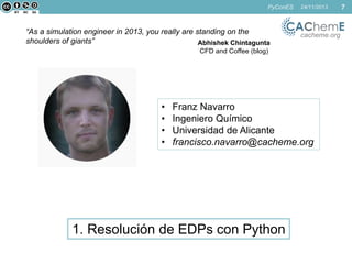 PyConES

“As a simulation engineer in 2013, you really are standing on the
shoulders of giants”
Abhishek Chintagunta

24/11/2013

cacheme.org

CFD and Coffee (blog)

•
•
•
•

Franz Navarro
Ingeniero Químico
Universidad de Alicante
francisco.navarro@cacheme.org

1. Resolución de EDPs con Python

7

 