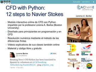 PyConES

CFD with Python:
12 steps to Navier Stokes

24/11/2013

cacheme.org

Lorena A. Barba

• Modulo interactivo online de CFD con Python

impartido por la profesora Lorena A. Barba (Boston
University)
• Diseñado para principiantes en programación y en

CFD
• Resolución numérica mediante el método de las

diferencias finitas
• Videos explicativos de sus clases también online
• Material y código libre y gratuito

lorenabarba.com

9

 
