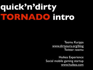 quick’n’dirty
TORNADO intro

                   Teemu Kurppa
           www.dirtyaura.org/blog
                   Twitter: teemu

                Huikea Experience
       Social mobile gaming startup
                  www.huikea.com
 