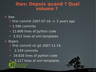 itws: Depuis quand ? Quel
                 volume ?
   itws
     ⁍ first commit 2007-07-16 -> 3 years ago
    ⁍ 1.596 commits
    ⁍ 12.608 lines of python code
    ⁍ 2.012 lines of xml templates
   iKaaro
     ⁍ first commit on git 2007-11-14
    ⁍   2.339 commits
    ⁍   19.828 lines of python code
    ⁍   3.117 lines of xml templates


                                                11 / 18
 