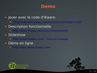 Démo

   Jouer avec le code d'iKaaro:
    ⁍   http://tutoriels.itaapy.com/wiki/tutoriel-ikaaro-0.62
   Description fonctionnelle
    ⁍ http://www.itaapy.com/nos-solutions/itws
   Slideshow
    ⁍ http://www.itaapy.com/.../itws-en-images
   Démo en ligne
    ⁍ http://itws.demo.itaapy.com




                                                                17 / 18
 