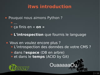 itws introduction

   Pouquoi nous aimons Python ?
     ⁍…
     ⁍ ça finis en « on »
     ⁍ L'introspection que fournis le language
   Vous en voulez encore plus ?
     ⁍ L'introspection des données de votre CMS ?
     ⁍ dans l'espace (DB en arbre)
     ⁍ et dans le temps (ACID by Git)
                          OuaaaaaOu
                                                    2 / 18
 