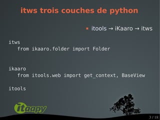 itws trois couches de python

                             itools → iKaaro → itws

itws
   from ikaaro.folder import Folder



ikaaro
   from itools.web import get_context, BaseView

itools




                                                  3 / 18
 