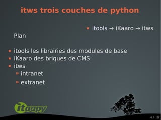itws trois couches de python

                                 itools → iKaaro → itws
    Plan

   itools les librairies des modules de base
   iKaaro des briques de CMS
   itws
     ⁍ intranet
    ⁍ extranet



                                                      4 / 18
 