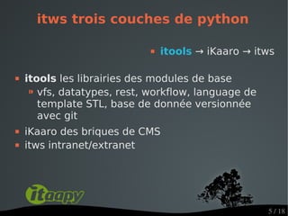 itws trois couches de python

                                itools → iKaaro → itws

   itools les librairies des modules de base
     ⁍ vfs, datatypes, rest, workflow, language de
       template STL, base de donnée versionnée
       avec git
   iKaaro des briques de CMS
   itws intranet/extranet




                                                     5 / 18
 