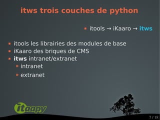 itws trois couches de python

                                itools → iKaaro → itws

   itools les librairies des modules de base
   iKaaro des briques de CMS
   itws intranet/extranet
     ⁍ intranet
    ⁍ extranet




                                                     7 / 18
 