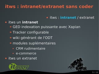itws : intranet/extranet sans coder

                                itws : intranet / extranet
   itws un intranet
     ⁍ GED indexation puissante avec Xapian
    ⁍ Tracker configurable
    ⁍ wiki générant de l'ODT
    ⁍ modules suplémentaires
         CRM rudimentaire
         e-commerce
   itws un extranet


                                                         9 / 18
 