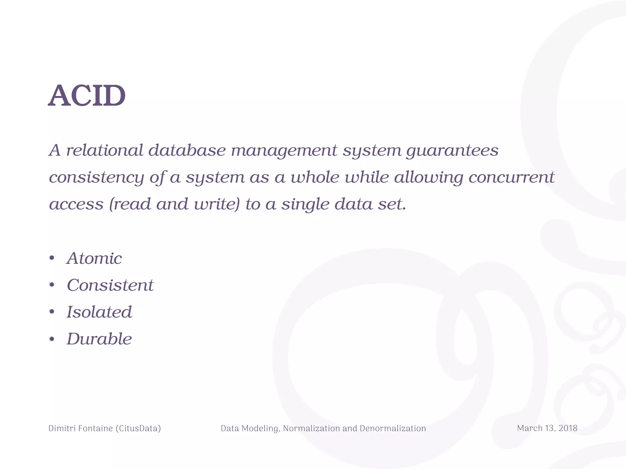 ACID
A relational database management system guarantees
consistency of a system as a whole while allowing concurrent
access (read and write) to a single data set.
• Atomic
• Consistent
• Isolated
• Durable
Dimitri Fontaine (CitusData) Data Modeling, Normalization and Denormalization March 13, 2018
 