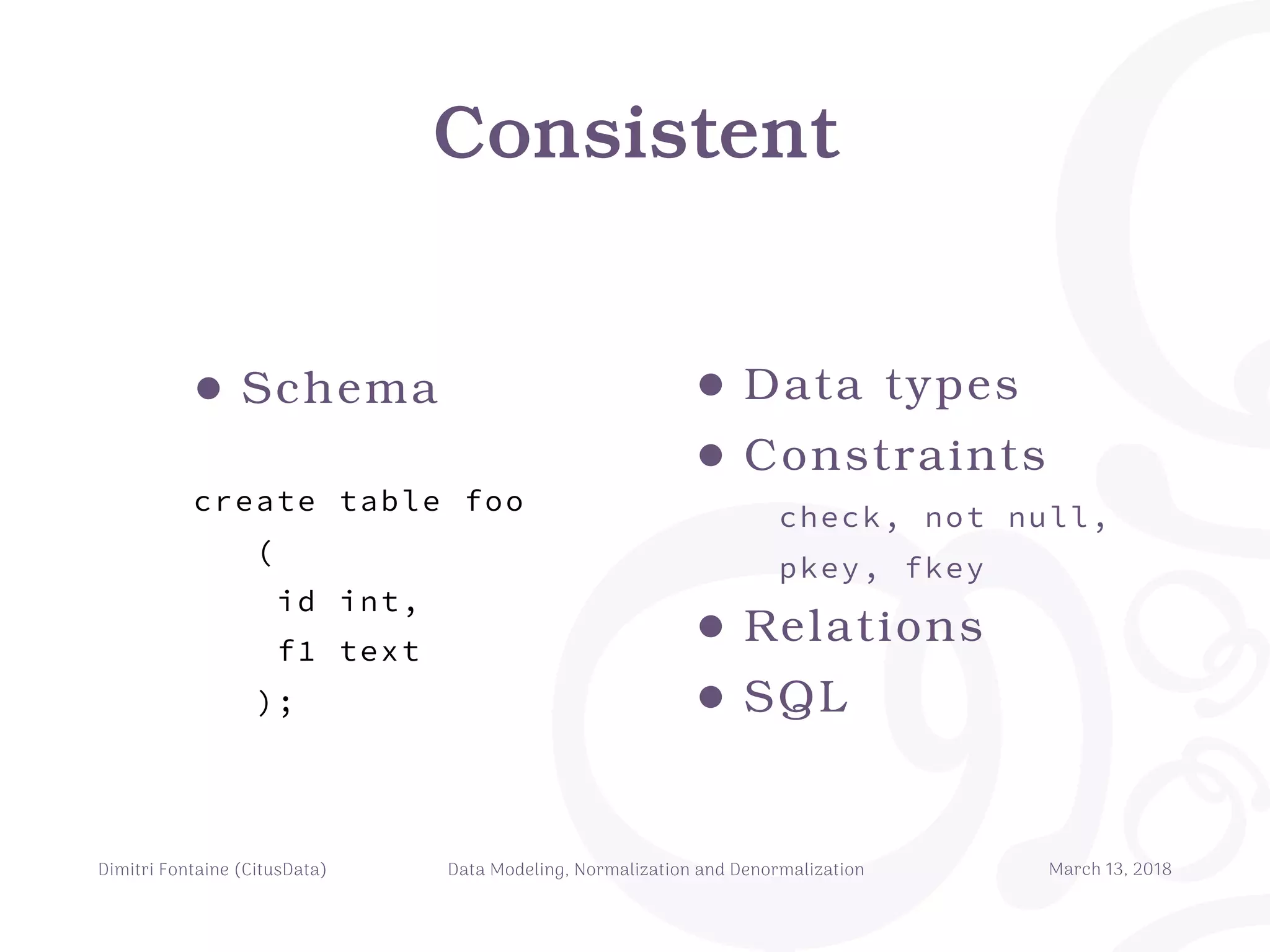 Consistent
Dimitri Fontaine (CitusData) Data Modeling, Normalization and Denormalization March 13, 2018
• Data types
• Constraints
check, not null,
pkey, fkey
• Relations
• SQL
• Schema
create table foo
(
id int,
f1 text
);
 