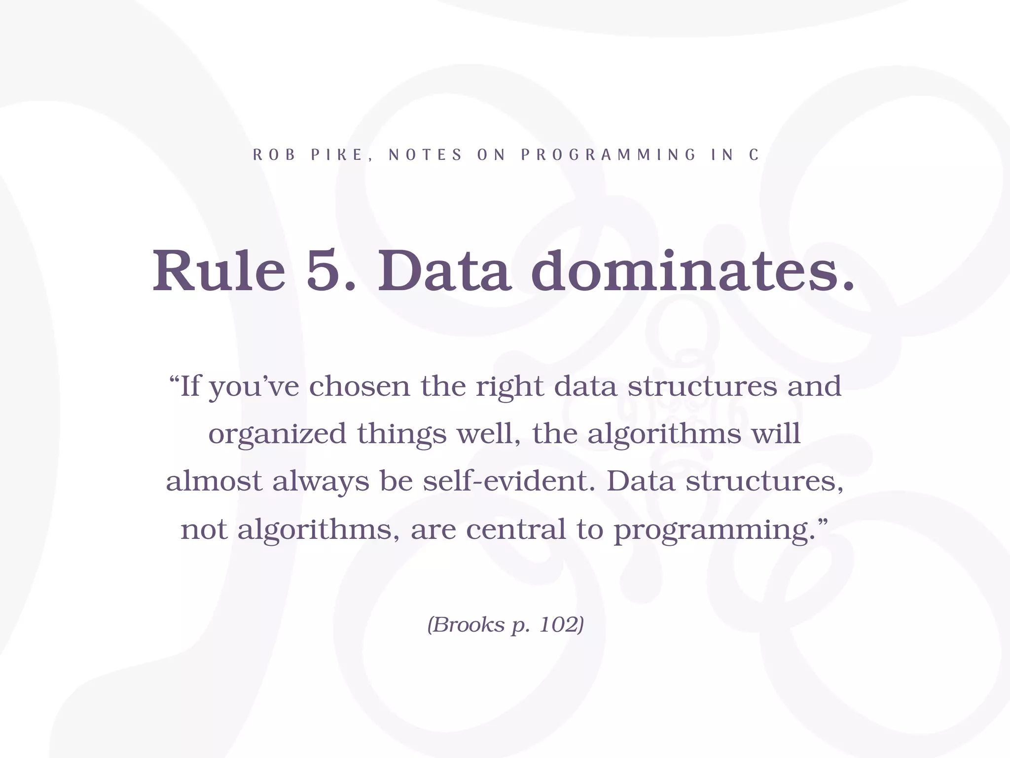 Rule 5. Data dominates.
R O B P I K E , N O T E S O N P R O G R A M M I N G I N C
“If you’ve chosen the right data structures and
organized things well, the algorithms will
almost always be self-evident. Data structures,
not algorithms, are central to programming.”
(Brooks p. 102)
 