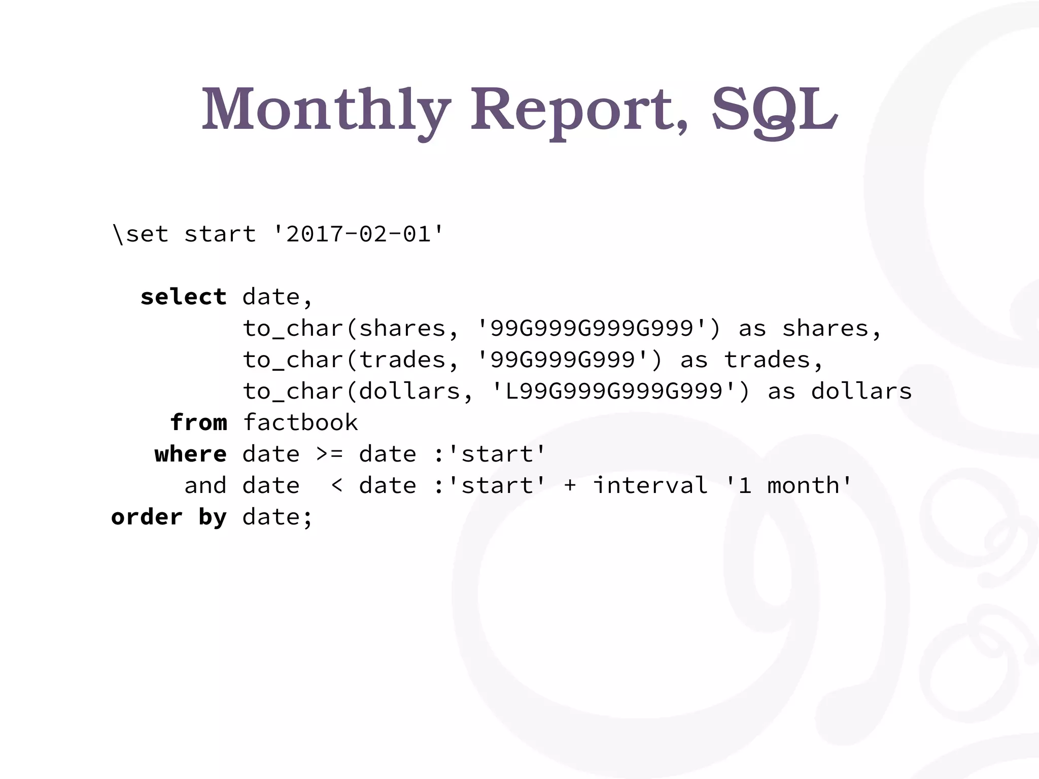 Monthly Report, SQL
set start '2017-02-01'
select date,
to_char(shares, '99G999G999G999') as shares,
to_char(trades, '99G999G999') as trades,
to_char(dollars, 'L99G999G999G999') as dollars
from factbook
where date >= date :'start'
and date < date :'start' + interval '1 month'
order by date;
 