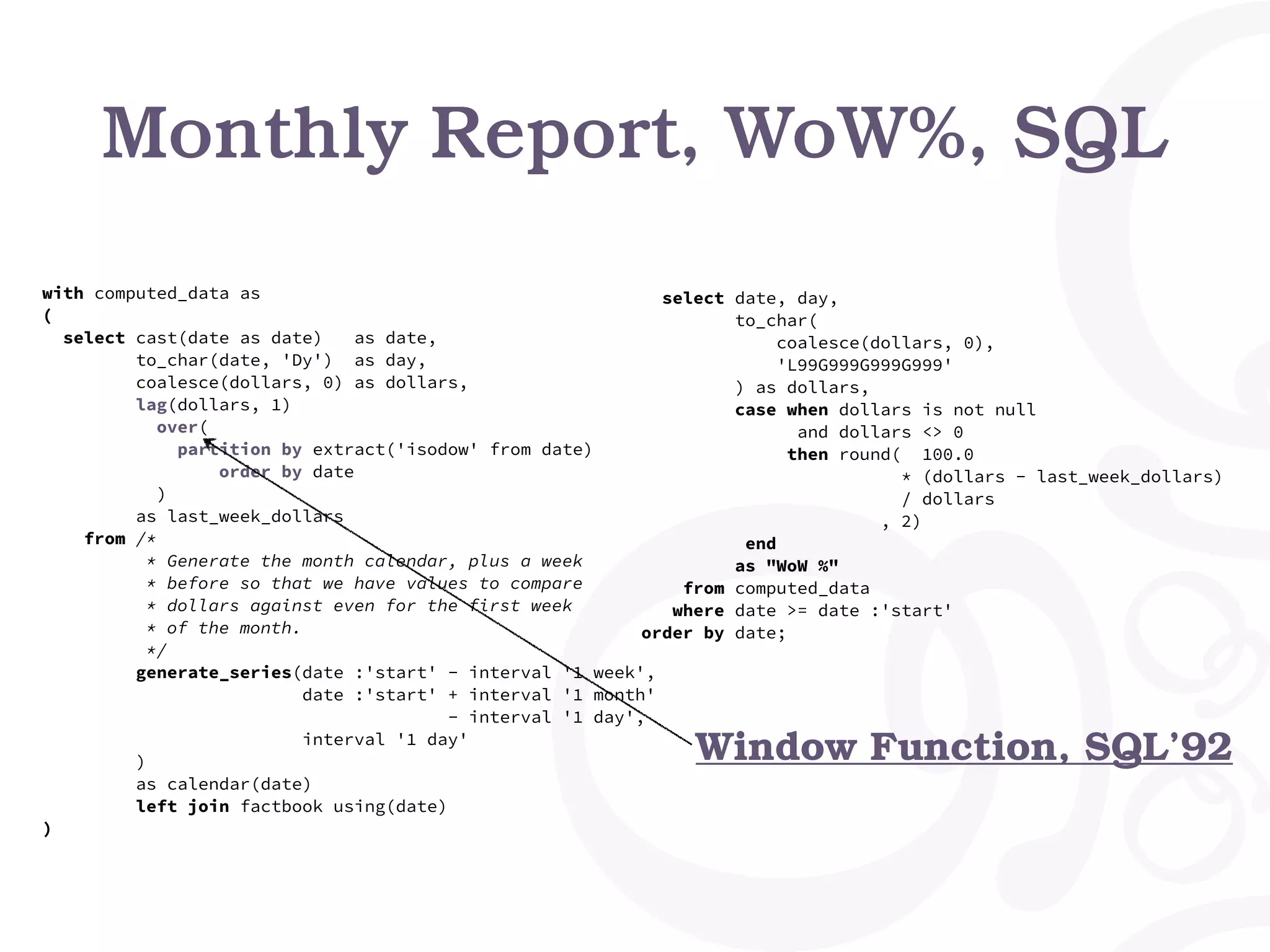 Monthly Report, WoW%, SQL
with computed_data as
(
select cast(date as date) as date,
to_char(date, 'Dy') as day,
coalesce(dollars, 0) as dollars,
lag(dollars, 1)
over(
partition by extract('isodow' from date)
order by date
)
as last_week_dollars
from /*
* Generate the month calendar, plus a week
* before so that we have values to compare
* dollars against even for the first week
* of the month.
*/
generate_series(date :'start' - interval '1 week',
date :'start' + interval '1 month'
- interval '1 day',
interval '1 day'
)
as calendar(date)
left join factbook using(date)
)
select date, day,
to_char(
coalesce(dollars, 0),
'L99G999G999G999'
) as dollars,
case when dollars is not null
and dollars <> 0
then round( 100.0
* (dollars - last_week_dollars)
/ dollars
, 2)
end
as "WoW %"
from computed_data
where date >= date :'start'
order by date;
Window Function, SQL’92
 