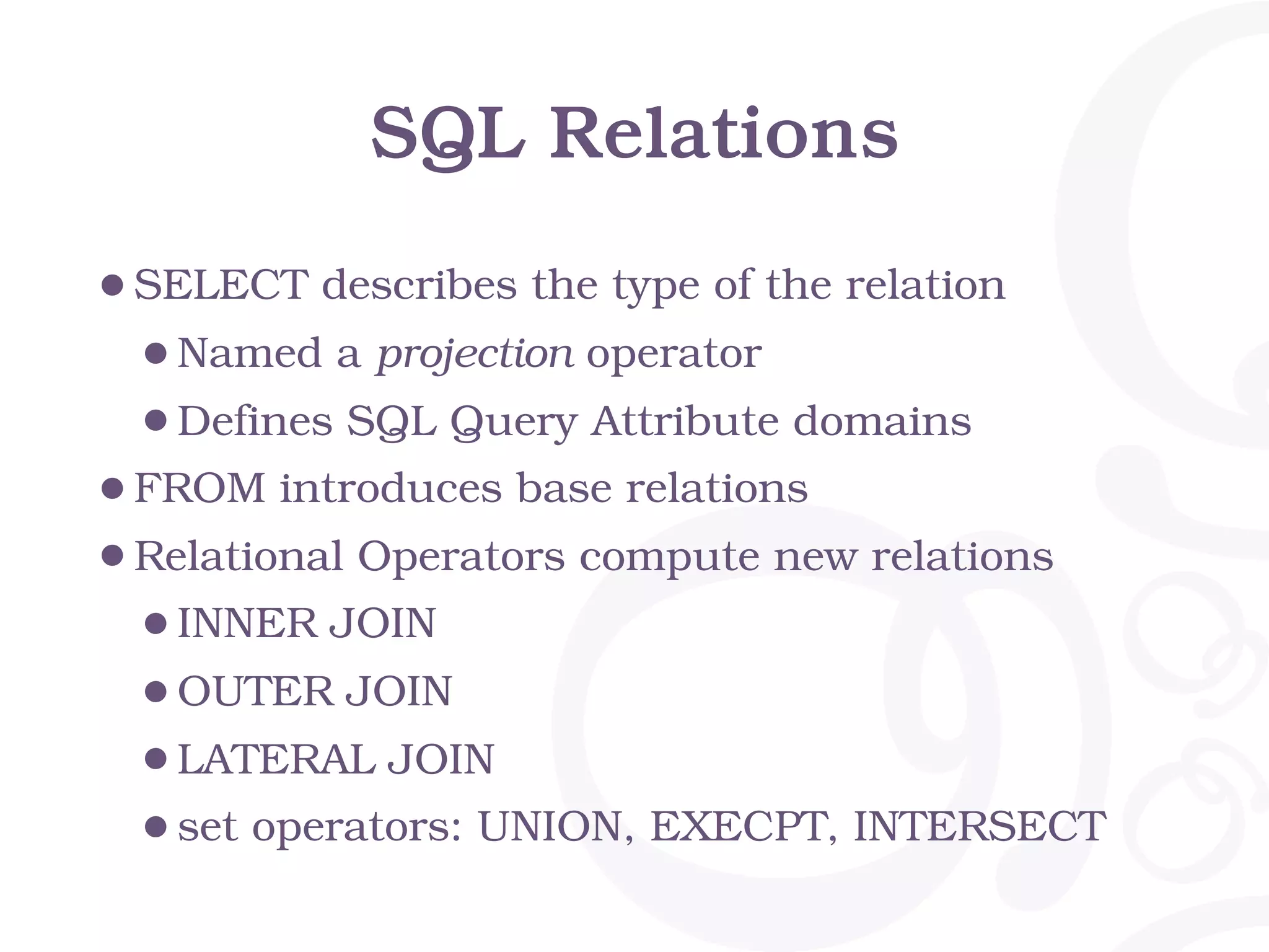 SQL Relations
•SELECT describes the type of the relation
•Named a projection operator
•Defines SQL Query Attribute domains
•FROM introduces base relations
•Relational Operators compute new relations
•INNER JOIN
•OUTER JOIN
•LATERAL JOIN
•set operators: UNION, EXECPT, INTERSECT
 