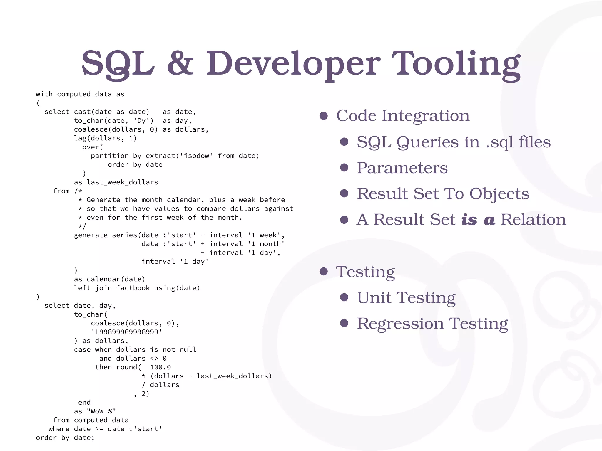 SQL & Developer Tooling
with computed_data as
(
select cast(date as date) as date,
to_char(date, 'Dy') as day,
coalesce(dollars, 0) as dollars,
lag(dollars, 1)
over(
partition by extract('isodow' from date)
order by date
)
as last_week_dollars
from /*
* Generate the month calendar, plus a week before
* so that we have values to compare dollars against
* even for the first week of the month.
*/
generate_series(date :'start' - interval '1 week',
date :'start' + interval '1 month'
- interval '1 day',
interval '1 day'
)
as calendar(date)
left join factbook using(date)
)
select date, day,
to_char(
coalesce(dollars, 0),
'L99G999G999G999'
) as dollars,
case when dollars is not null
and dollars <> 0
then round( 100.0
* (dollars - last_week_dollars)
/ dollars
, 2)
end
as "WoW %"
from computed_data
where date >= date :'start'
order by date;
• Code Integration
• SQL Queries in .sql files
• Parameters
• Result Set To Objects
• A Result Set is a Relation
• Testing
• Unit Testing
• Regression Testing
 