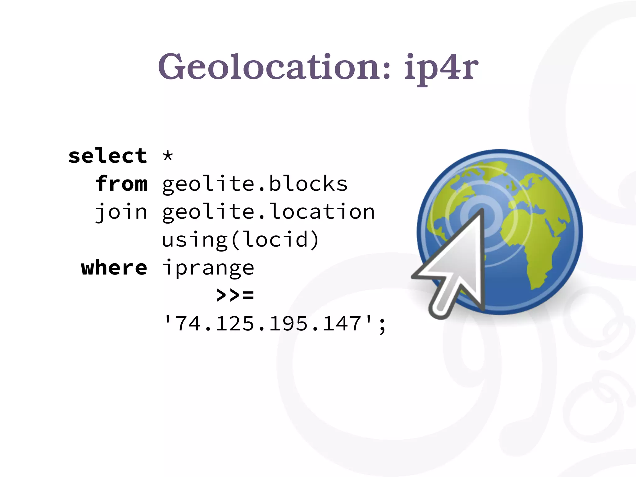 Geolocation: ip4r
select *
from geolite.blocks
join geolite.location
using(locid)
where iprange
>>=
'74.125.195.147';
 