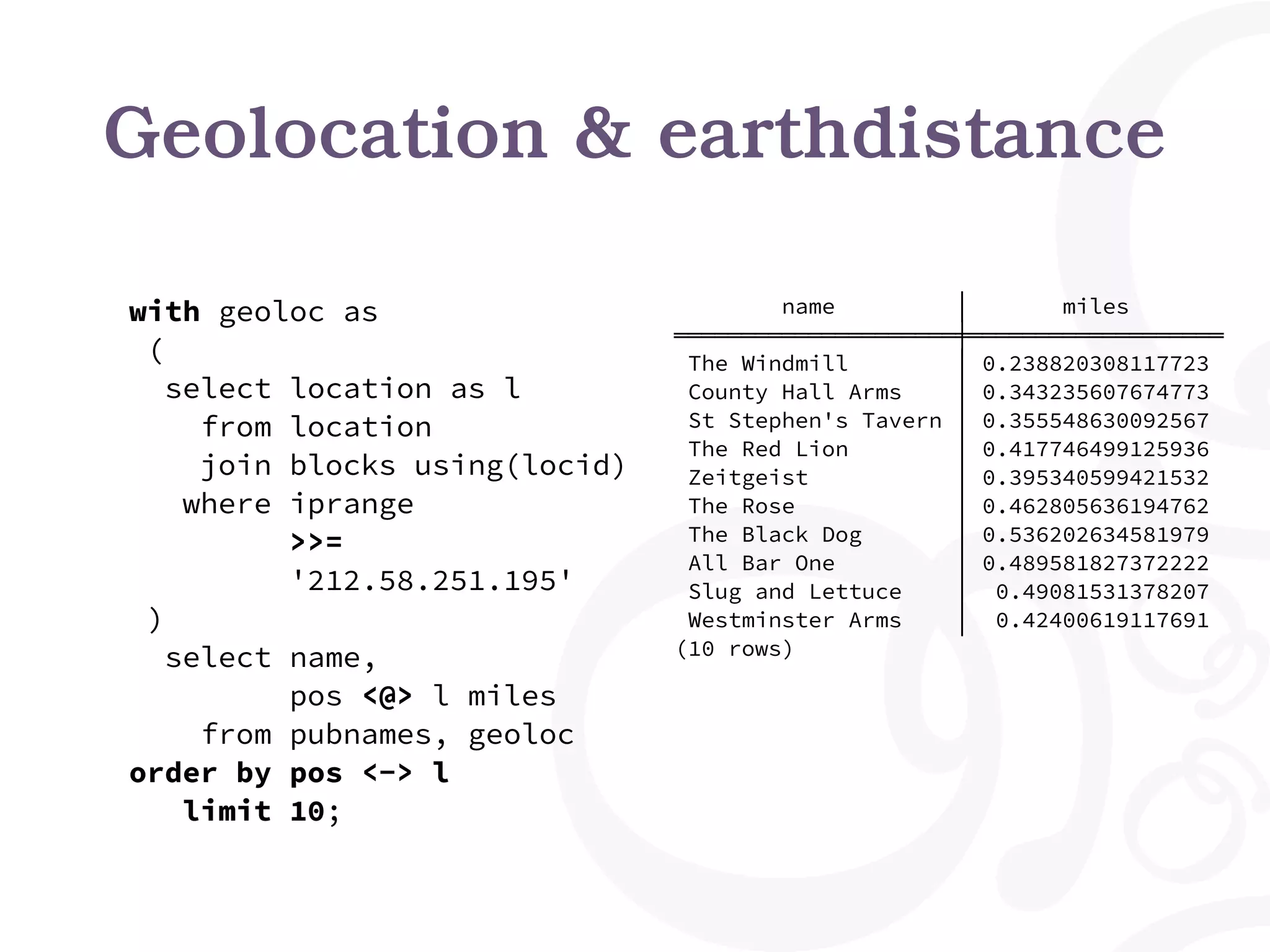 Geolocation & earthdistance
with geoloc as
(
select location as l
from location
join blocks using(locid)
where iprange
>>=
'212.58.251.195'
)
select name,
pos <@> l miles
from pubnames, geoloc
order by pos <-> l
limit 10;
name │ miles
═════════════════════╪═══════════════════
The Windmill │ 0.238820308117723
County Hall Arms │ 0.343235607674773
St Stephen's Tavern │ 0.355548630092567
The Red Lion │ 0.417746499125936
Zeitgeist │ 0.395340599421532
The Rose │ 0.462805636194762
The Black Dog │ 0.536202634581979
All Bar One │ 0.489581827372222
Slug and Lettuce │ 0.49081531378207
Westminster Arms │ 0.42400619117691
(10 rows)
 