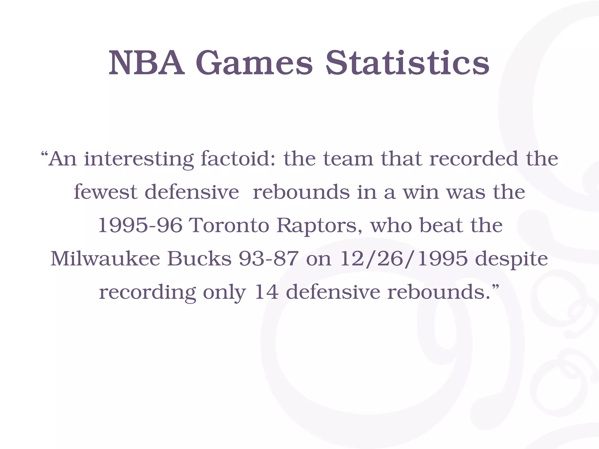 NBA Games Statistics
“An interesting factoid: the team that recorded the
fewest defensive rebounds in a win was the
1995-96 Toronto Raptors, who beat the
Milwaukee Bucks 93-87 on 12/26/1995 despite
recording only 14 defensive rebounds.”
 