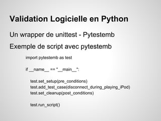 Validation Logicielle en Python
Un wrapper de unittest - Pytestemb
Exemple de script avec pytestemb
     import pytestemb as test

     if __name__ == "__main__":

       test.set_setup(pre_conditions)
       test.add_test_case(disconnect_during_playing_iPod)
       test.set_cleanup(post_conditions)

       test.run_script()
 