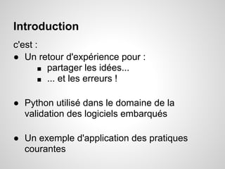 Introduction
c'est :
● Un retour d'expérience pour :
       ■ partager les idées...
       ■ ... et les erreurs !


● Python utilisé dans le domaine de la
  validation des logiciels embarqués

● Un exemple d'application des pratiques
  courantes
 
