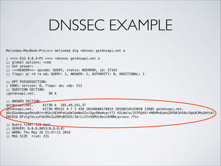DNSSEC EXAMPLE
Melindas-MacBook-Pro:src melinda$ dig +dnssec getdnsapi.net a
!
; <<>> DiG 9.8.3-P1 <<>> +dnssec getdnsapi.net a
;; global options: +cmd
;; Got answer:
;; ->>HEADER<<- opcode: QUERY, status: NOERROR, id: 27162
;; flags: qr rd ra ad; QUERY: 1, ANSWER: 2, AUTHORITY: 0, ADDITIONAL: 1
!
;; OPT PSEUDOSECTION:
; EDNS: version: 0, flags: do; udp: 512
;; QUESTION SECTION:
;getdnsapi.net. IN A
!
;; ANSWER SECTION:
getdnsapi.net. 417IN A 185.49.141.37
getdnsapi.net. 417IN RRSIG A 7 2 450 20160608170833 20160518143030 23885 getdnsapi.net.
bDcGGokWnupa9khd8rhr0SbjUEXHFmCpUWlbkNeXZx/Ugy90eWvpcY72 H2LWale/2CP5Q4V/+M0XMnEakkZOFBA3h58n/8pGK3MuSHthX/
E0CD1b DFvCgfeLxyFde5RoIpZ6Mx0SVG5/3A/Lc2Yn56MUcBecLKHBNLqv+oux /Ys=
!
;; Query time: 133 msec
;; SERVER: 8.8.8.8#53(8.8.8.8)
;; WHEN: Thu May 26 21:47:11 2016
;; MSG SIZE rcvd: 231
 