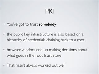 PKI
• You’ve got to trust somebody
• the public key infrastructure is also based on a
hierarchy of credentials chaining back to a root	
• browser vendors end up making decisions about
what goes in the root trust store	
• That hasn’t always worked out well
 