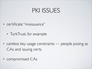 PKI ISSUES
• certiﬁcate “misissuance”	
• TurkTrust, for example	
• careless key usage constraints — people posing as
CAs and issuing certs	
• compromised CAs
 