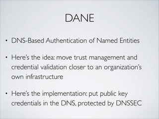 DANE
• DNS-Based Authentication of Named Entities	
• Here’s the idea: move trust management and
credential validation closer to an organization’s
own infrastructure	
• Here’s the implementation: put public key
credentials in the DNS, protected by DNSSEC
 